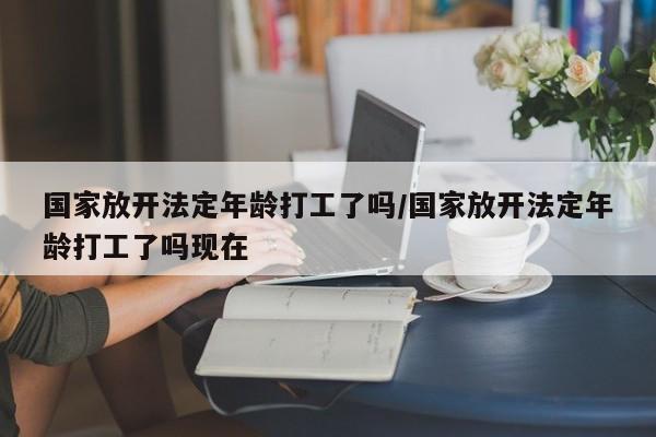 国家放开法定年龄打工了吗/国家放开法定年龄打工了吗现在