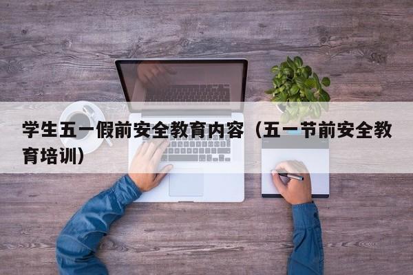 学生五一假前安全教育内容(五一节前安全教育培训)