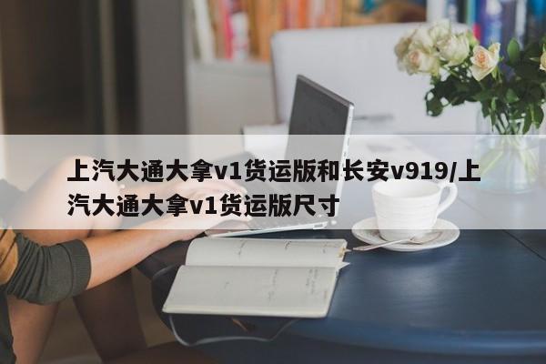 上汽大通大拿v1货运版和长安v919/上汽大通大拿v1货运版尺寸