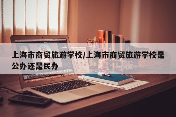 上海市商贸旅游学校/上海市商贸旅游学校是公办还是民办