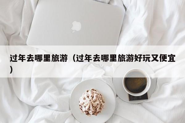 过年去哪里旅游(过年去哪里旅游好玩又便宜)