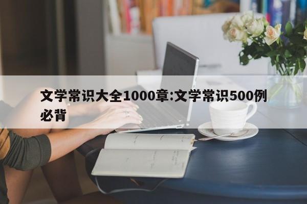 文学常识大全1000章:文学常识500例必背