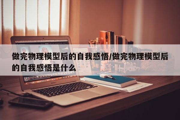 做完物理模型后的自我感悟/做完物理模型后的自我感悟是什么