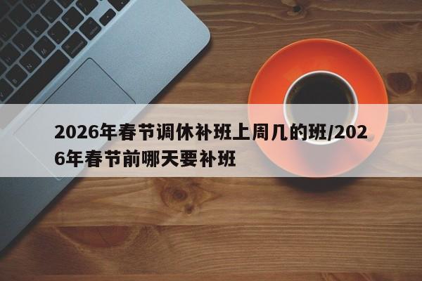 2026年春节调休补班上周几的班/2026年春节前哪天要补班