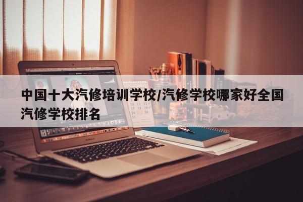 中国十大汽修培训学校/汽修学校哪家好全国汽修学校排名