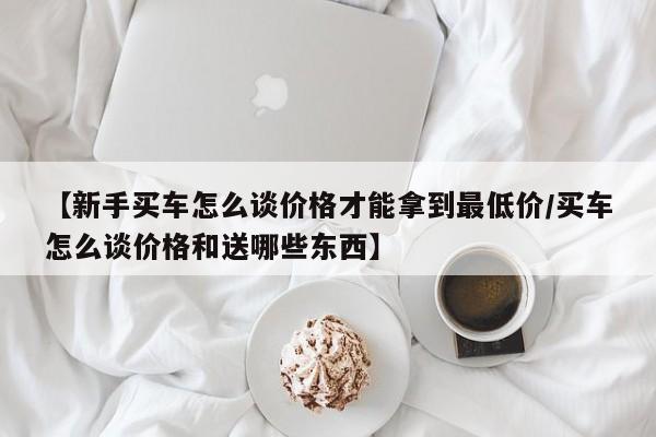 【新手买车怎么谈价格才能拿到最低价/买车怎么谈价格和送哪些东西】