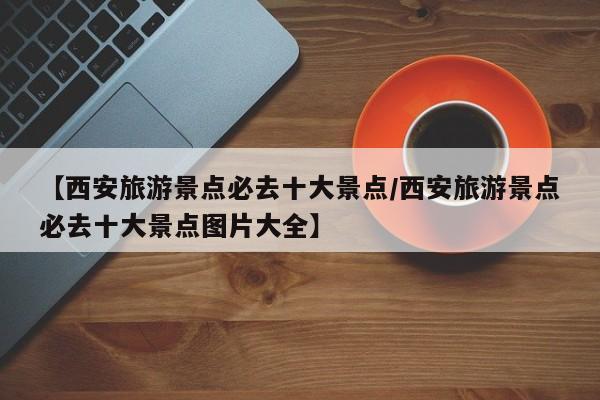 【西安旅游景点必去十大景点/西安旅游景点必去十大景点图片大全】