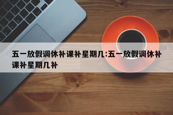 五一放假调休补课补星期几:五一放假调休补课补星期几补