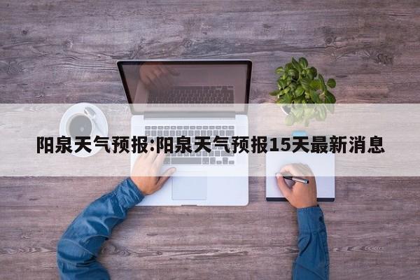 阳泉天气预报:阳泉天气预报15天最新消息