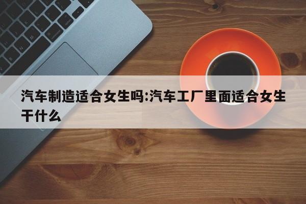 汽车制造适合女生吗:汽车工厂里面适合女生干什么