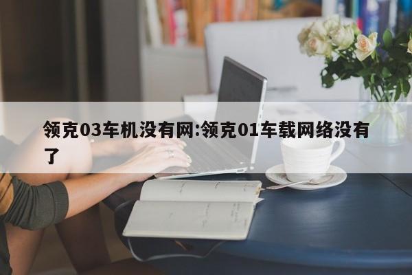领克03车机没有网:领克01车载网络没有了