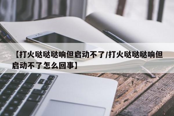 【打火哒哒哒响但启动不了/打火哒哒哒响但启动不了怎么回事】