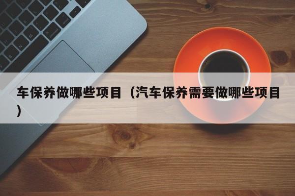 车保养做哪些项目(汽车保养需要做哪些项目)