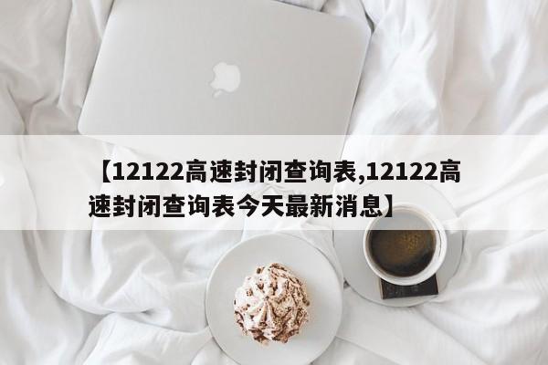 【12122高速封闭查询表,12122高速封闭查询表今天最新消息】