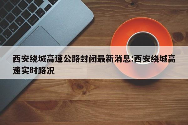 西安绕城高速公路封闭最新消息:西安绕城高速实时路况