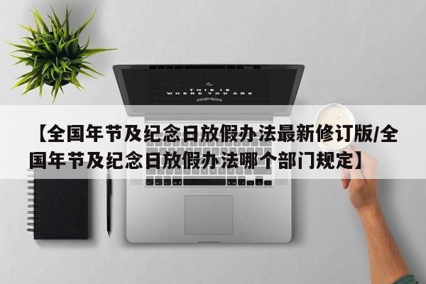 【全国年节及纪念日放假办法最新修订版/全国年节及纪念日放假办法哪个部门规定】
