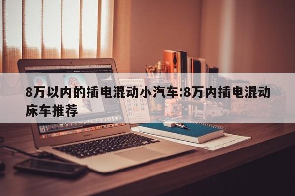 8万以内的插电混动小汽车:8万内插电混动床车推荐
