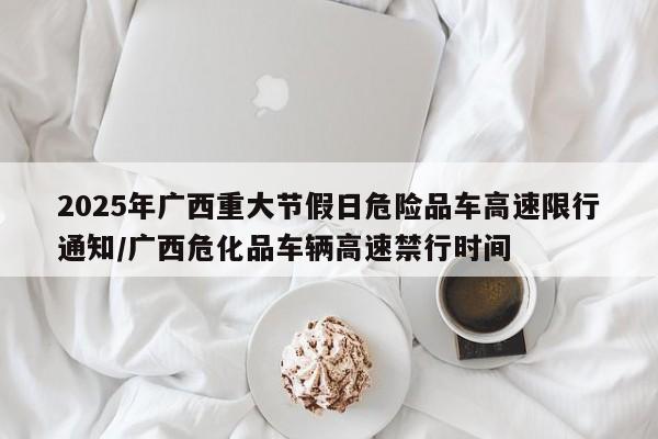 2025年广西重大节假日危险品车高速限行通知/广西危化品车辆高速禁行时间