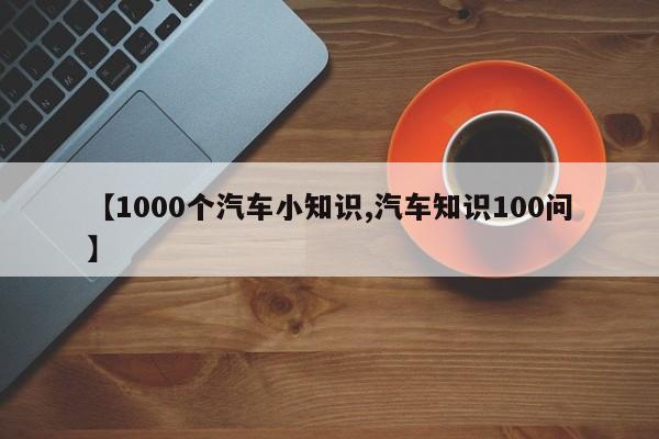 【1000个汽车小知识,汽车知识100问】
