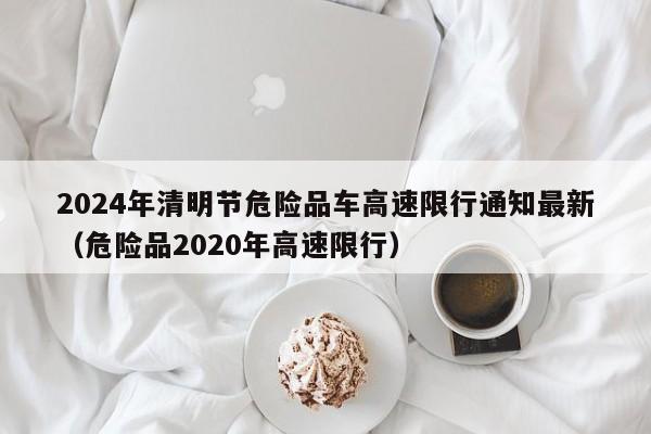 2024年清明节危险品车高速限行通知最新(危险品2020年高速限行)