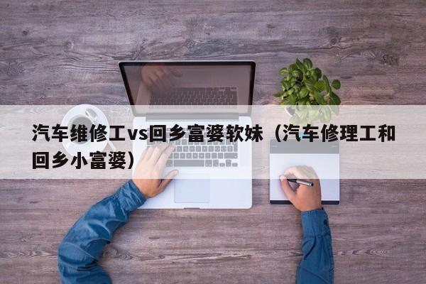 汽车维修工vs回乡富婆软妹(汽车修理工和回乡小富婆)