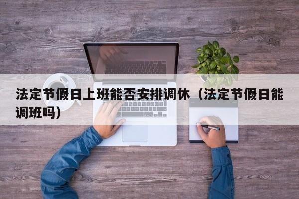 法定节假日上班能否安排调休(法定节假日能调班吗)