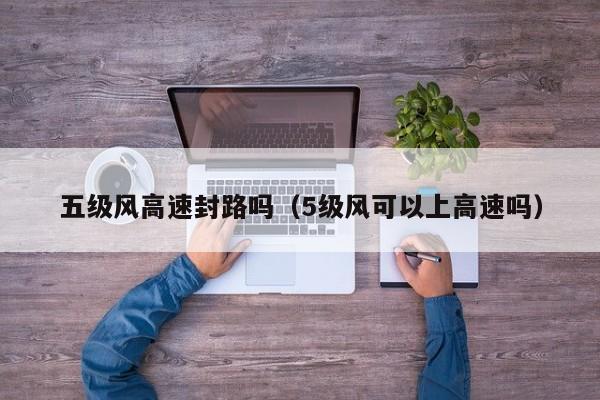 五级风高速封路吗(5级风可以上高速吗)