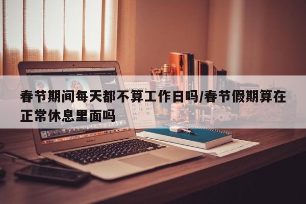 春节期间每天都不算工作日吗/春节假期算在正常休息里面吗