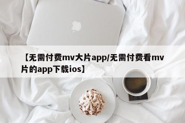 【无需付费mv大片app/无需付费看mv片的app下载ios】
