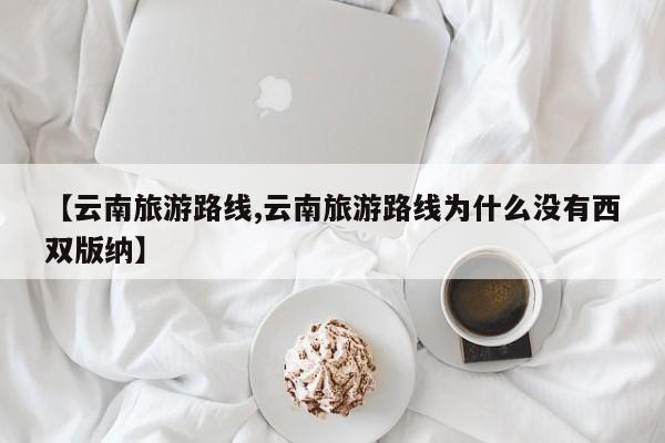 【云南旅游路线,云南旅游路线为什么没有西双版纳】
