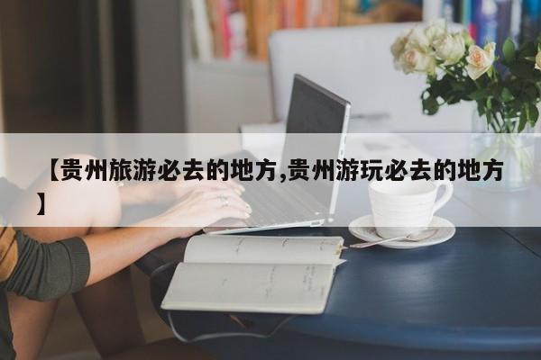 【贵州旅游必去的地方,贵州游玩必去的地方】