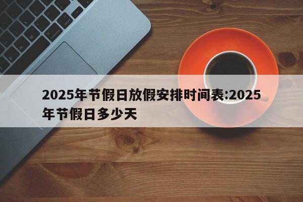 2025年节假日放假安排时间表:2025年节假日多少天