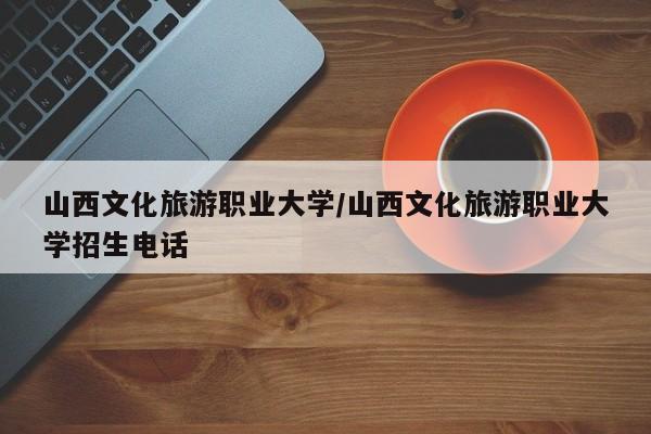 山西文化旅游职业大学/山西文化旅游职业大学招生电话