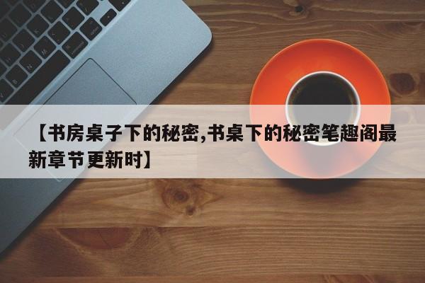 【书房桌子下的秘密,书桌下的秘密笔趣阁最新章节更新时】
