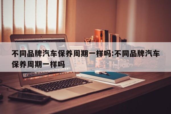不同品牌汽车保养周期一样吗:不同品牌汽车保养周期一样吗