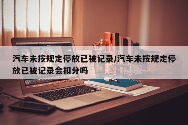 汽车未按规定停放已被记录/汽车未按规定停放已被记录会扣分吗