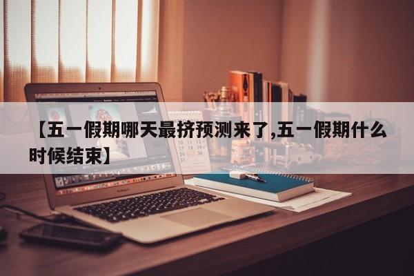 【五一假期哪天最挤预测来了,五一假期什么时候结束】