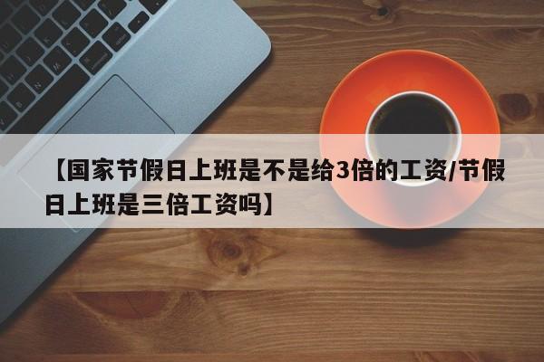 【国家节假日上班是不是给3倍的工资/节假日上班是三倍工资吗】