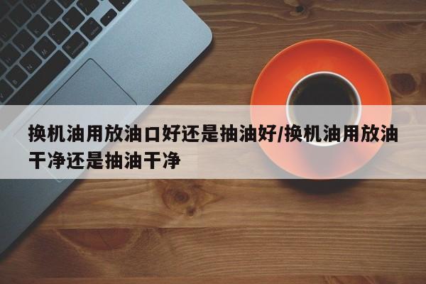 换机油用放油口好还是抽油好/换机油用放油干净还是抽油干净
