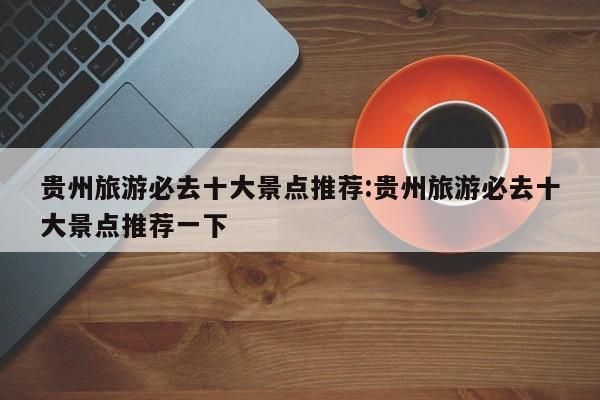 贵州旅游必去十大景点推荐:贵州旅游必去十大景点推荐一下