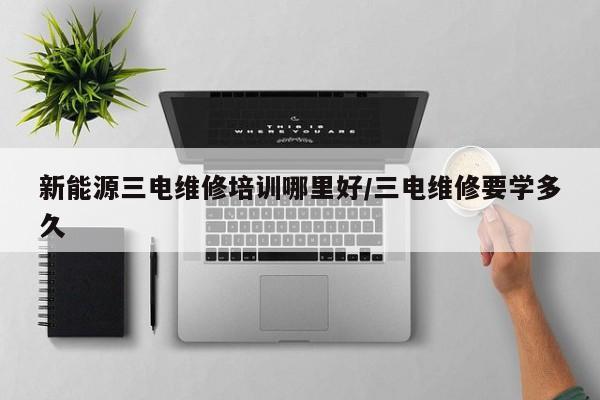 新能源三电维修培训哪里好/三电维修要学多久