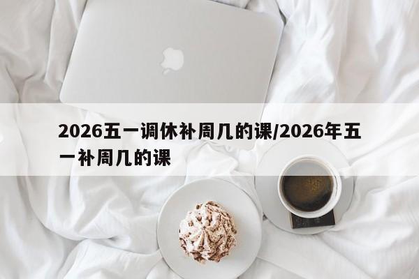 2026五一调休补周几的课/2026年五一补周几的课