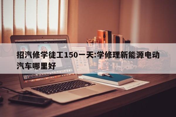 招汽修学徒工150一天:学修理新能源电动汽车哪里好
