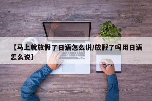 【马上就放假了日语怎么说/放假了吗用日语怎么说】