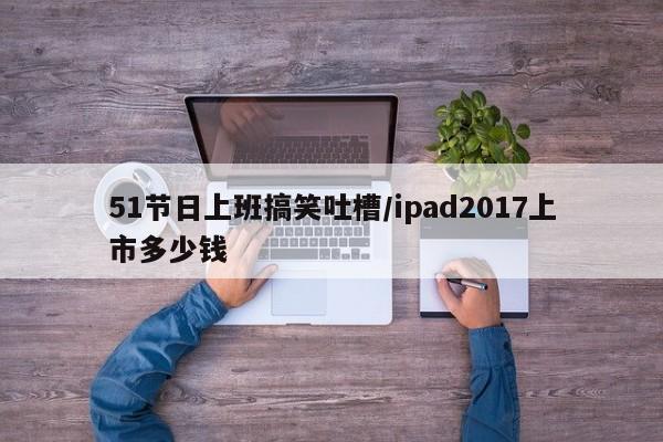 51节日上班搞笑吐槽/ipad2017上市多少钱