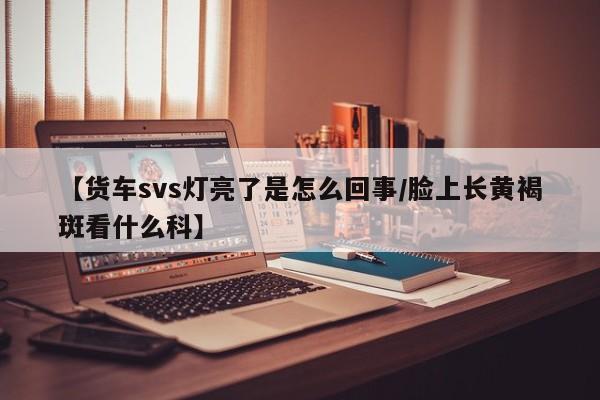 【货车svs灯亮了是怎么回事/脸上长黄褐斑看什么科】
