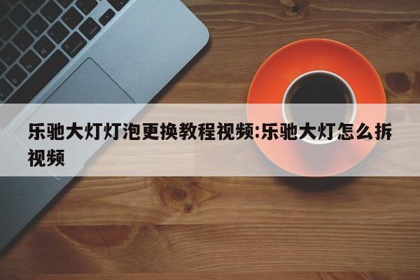 乐驰大灯灯泡更换教程视频:乐驰大灯怎么拆视频