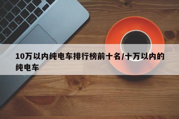 10万以内纯电车排行榜前十名/十万以内的纯电车