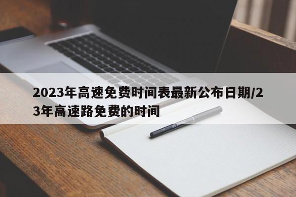 2023年高速免费时间表最新公布日期/23年高速路免费的时间