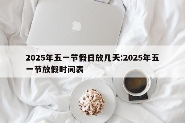 2025年五一节假日放几天:2025年五一节放假时间表